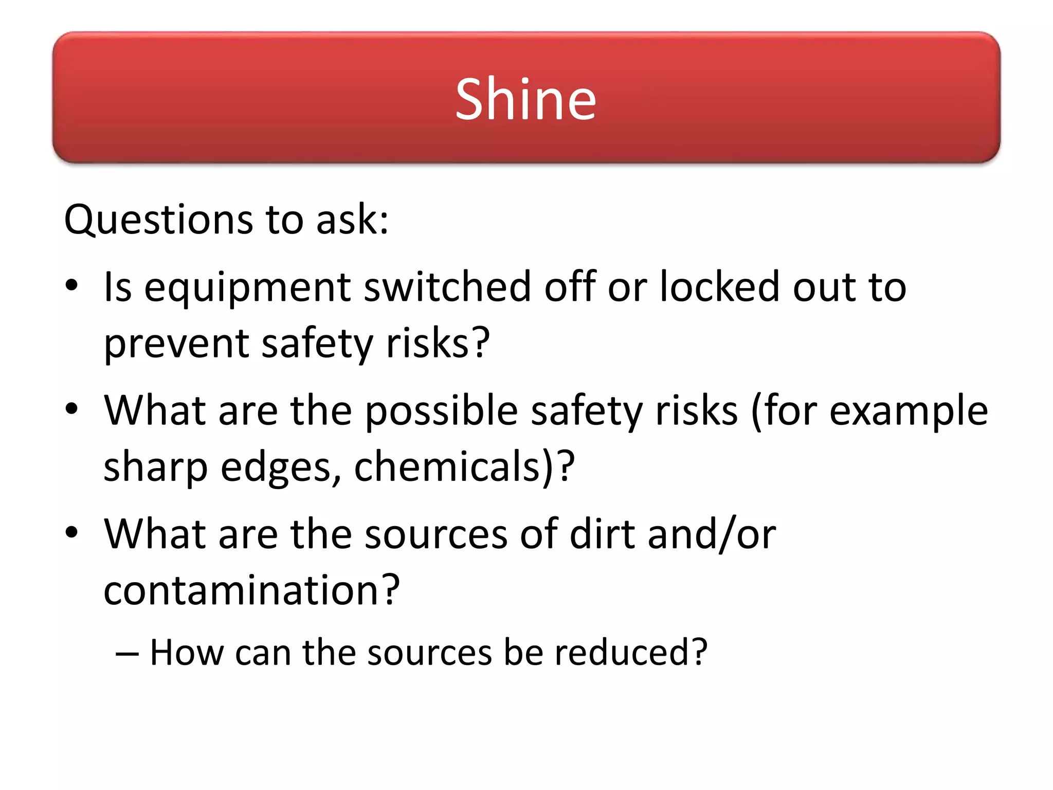 Questions to ask:
• Is equipment switched off or locked out to
prevent safety risks?
• What are the possible safety risks (for example
sharp edges, chemicals)?
• What are the sources of dirt and/or
contamination?
– How can the sources be reduced?
Shine
 