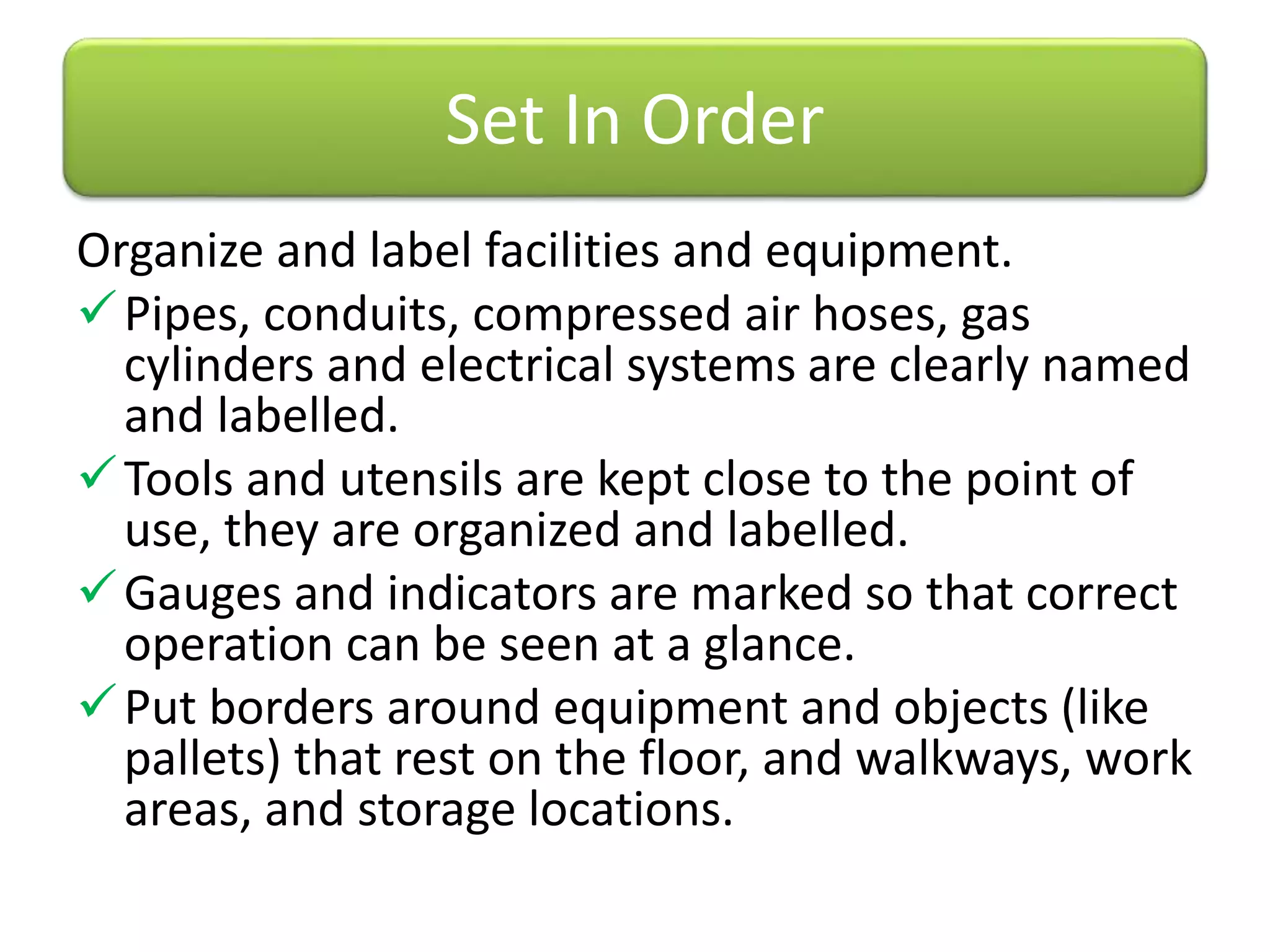 Organize and label facilities and equipment.
Pipes, conduits, compressed air hoses, gas
cylinders and electrical systems are clearly named
and labelled.
Tools and utensils are kept close to the point of
use, they are organized and labelled.
Gauges and indicators are marked so that correct
operation can be seen at a glance.
Put borders around equipment and objects (like
pallets) that rest on the floor, and walkways, work
areas, and storage locations.
Set In Order
 