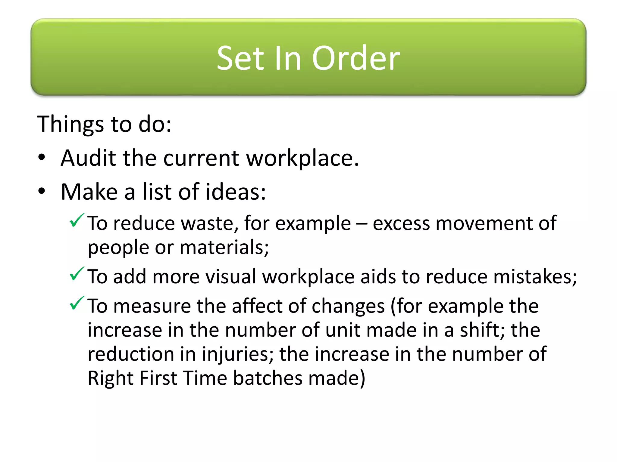 Things to do:
• Audit the current workplace.
• Make a list of ideas:
To reduce waste, for example – excess movement of
people or materials;
To add more visual workplace aids to reduce mistakes;
To measure the affect of changes (for example the
increase in the number of unit made in a shift; the
reduction in injuries; the increase in the number of
Right First Time batches made)
Set In Order
 
