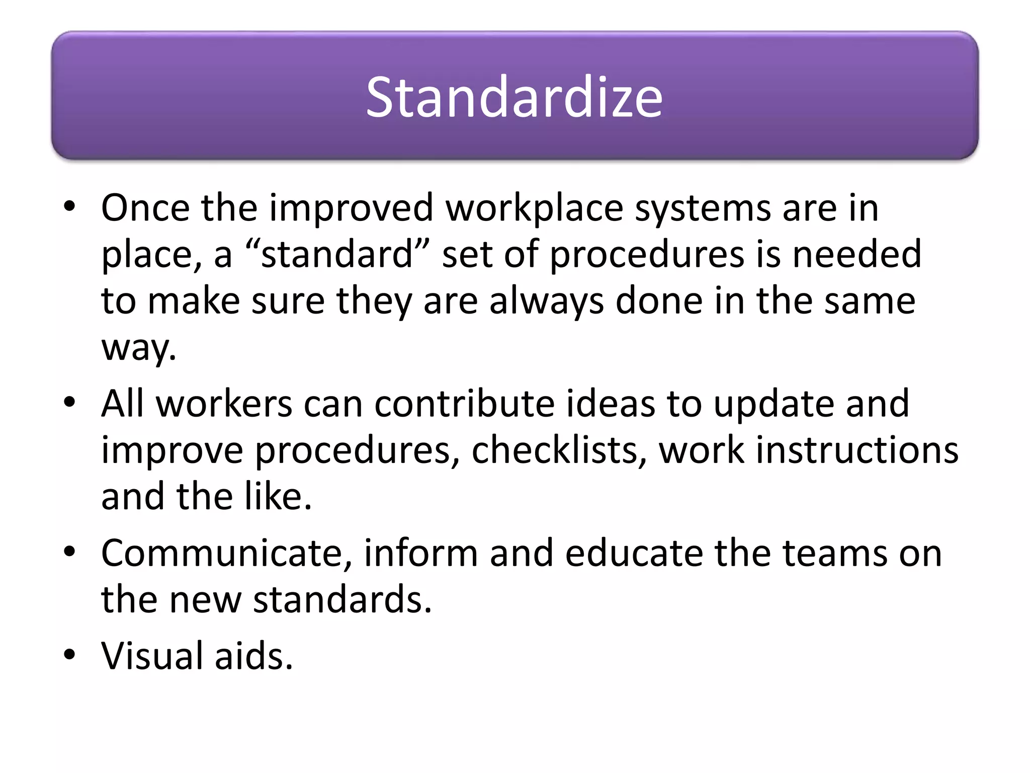 • Once the improved workplace systems are in
place, a “standard” set of procedures is needed
to make sure they are always done in the same
way.
• All workers can contribute ideas to update and
improve procedures, checklists, work instructions
and the like.
• Communicate, inform and educate the teams on
the new standards.
• Visual aids.
Standardize
 