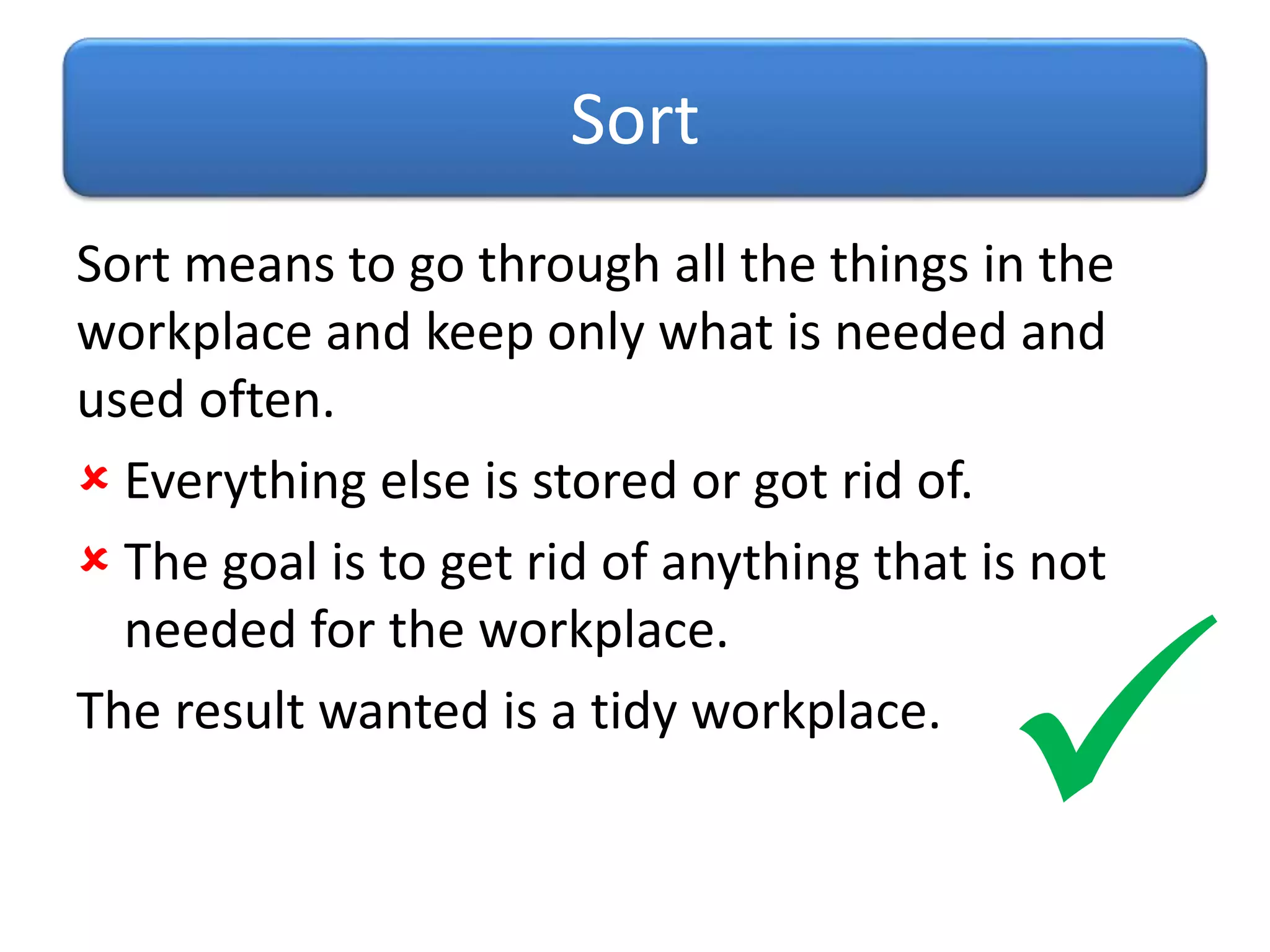 Sort means to go through all the things in the
workplace and keep only what is needed and
used often.
 Everything else is stored or got rid of.
 The goal is to get rid of anything that is not
needed for the workplace.
The result wanted is a tidy workplace.
Sort

 