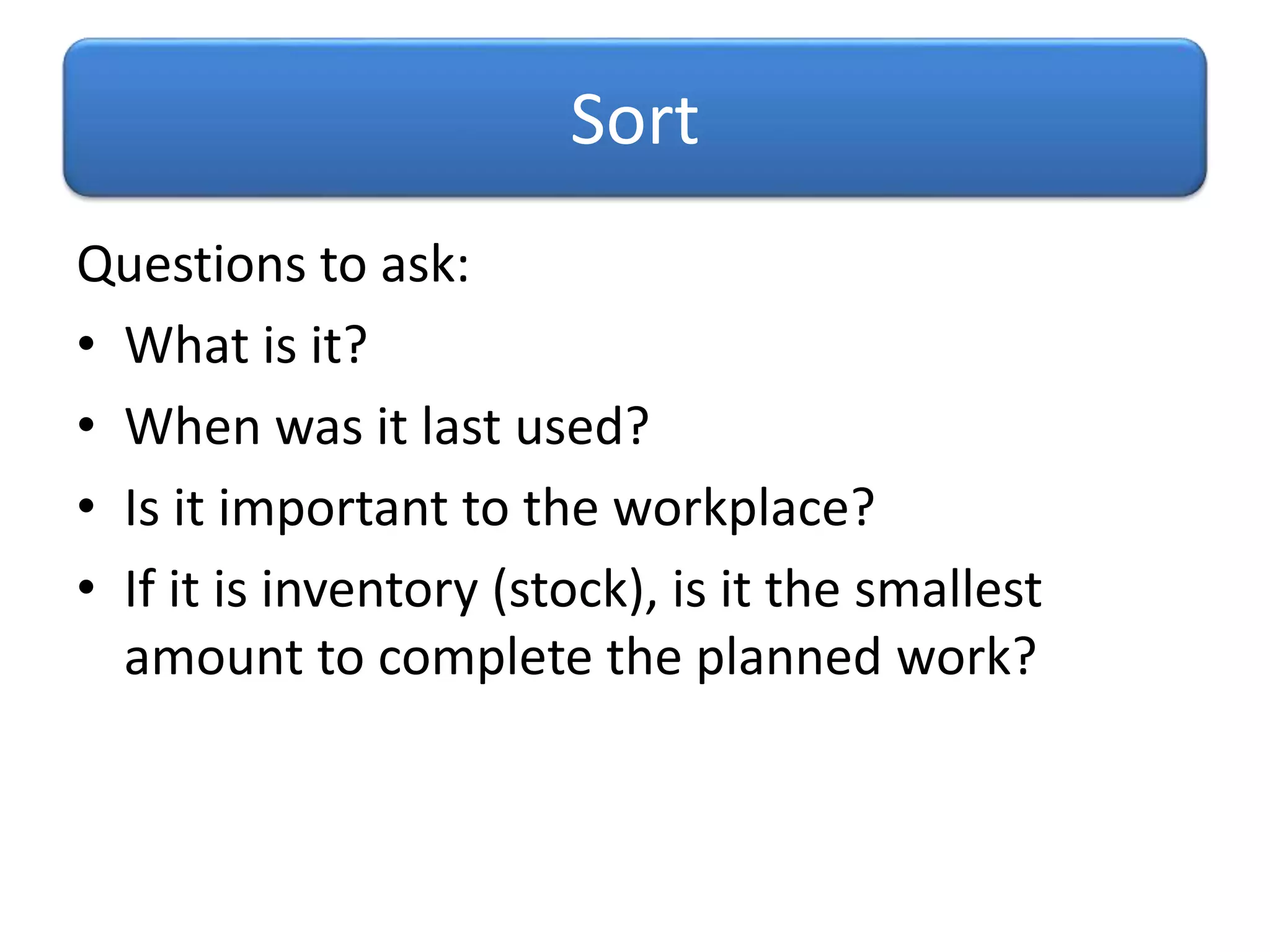 Questions to ask:
• What is it?
• When was it last used?
• Is it important to the workplace?
• If it is inventory (stock), is it the smallest
amount to complete the planned work?
Sort
 