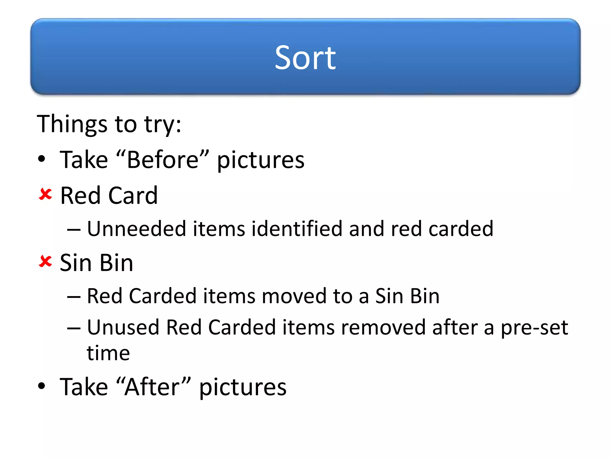 Things to try:
• Take “Before” pictures
 Red Card
– Unneeded items identified and red carded
 Sin Bin
– Red Carded items moved to a Sin Bin
– Unused Red Carded items removed after a pre-set
time
• Take “After” pictures
Sort
 