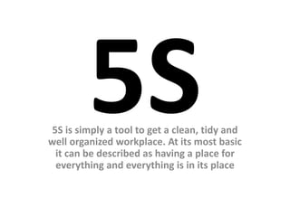 5S is simply a tool to get a clean, tidy and
well organized workplace. At its most basic
it can be described as having a place for
everything and everything is in its place
 