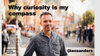 Why curiosity is my
compass
@iansanders
Inspire Live
London
April 2017
 