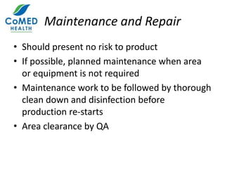 Maintenance and Repair
• Should present no risk to product
• If possible, planned maintenance when area
or equipment is not required
• Maintenance work to be followed by thorough
clean down and disinfection before
production re-starts
• Area clearance by QA
 