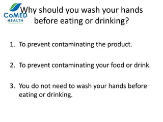 Why should you wash your hands
before eating or drinking?
1. To prevent contaminating the product.
2. To prevent contaminating your food or drink.
3. You do not need to wash your hands before
eating or drinking.
 