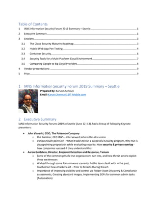 Table of Contents
1 IANS Information Security Forum 2019 Summary – Seattle.................................................................1
2 Executive Summary...............................................................................................................................1
3 Sessions.................................................................................................................................................3
3.1 The Cloud Security Maturity Roadmap.........................................................................................3
3.2 Hybrid Web App Pen Testing ........................................................................................................4
3.3 Container Security.........................................................................................................................6
3.4 Security Tools for a Multi-Platform Cloud Environment...............................................................7
3.5 Comparing Google to Big Cloud Providers....................................................................................8
4 Vendor presentations: ..........................................................................................................................9
5 Prize.......................................................................................................................................................9
1 IANS Information Security Forum 2019 Summary – Seattle
Prepared By: Karun Chennuri
Email: Karun.Chennuri1@T-Mobile.com
2 Executive Summary
IANS Information Security Forums 2019 at Seattle (June 12 -13), had a lineup of following Keynote
presenters:
• John Visneski, CISO, The Pokemon Company
o Phil Gardner, CEO IANS – interviewed John in this discussion
o Various touch points on - What it takes to run a successful Security program, Why ROI is
disappointing proposition while evaluating security, How security & privacy overlap -
how companies succeed if they understand this!
• Aaron Goldstein, Director, Endpoint Detection and Response, Tanium
o Some of the common pitfalls that organizations run into, and how threat actors exploit
these weaknesses
o Walked through some Ransomware scenarios he/his team dealt with in the past,
touched on how attackers act – Prior to Breach, During Breach
o Importance of improving visibility and control via Proper Asset Discovery & Compliance
assessments, Creating standard images, Implementing SOPs for common admin tasks
(Automation).
 