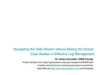 Navigating the Data Stream without Boiling the Ocean:  Case Studies in Effective Log Management Dr. Anton Chuvakin: IANS Faculty Panel members from large organizations using log management/SIEM tools  [names removed due to not having permission to post them See IANS site http://www.iansresearch.com for full details] 