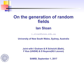 On the generation of random
ﬁelds
Ian Sloan
i.sloan@unsw.edu.au
University of New South Wales, Sydney, Australia
Joint with I Graham & R Scheichl (Bath),
F Kuo (UNSW) & D Nuyens(KU Leuven)
SAMSI, September 1, 2017
 