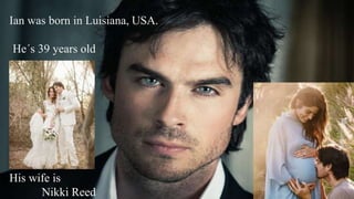 Ian was born in Luisiana, USA.
He´s 39 years old
His wife is
Nikki Reed
 