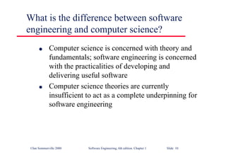 ©Ian Sommerville 2000 Software Engineering, 6th edition. Chapter 1 Slide 10
What is the difference between software
engineering and computer science?
l Computer science is concerned with theory and
fundamentals; software engineering is concerned
with the practicalities of developing and
delivering useful software
l Computer science theories are currently
insufficient to act as a complete underpinning for
software engineering
 