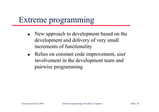 ©Ian Sommerville 2000 Software Engineering, 6th edition. Chapter 1 Slide 24
Extreme programming
l New approach to development based on the
development and delivery of very small
increments of functionality
l Relies on constant code improvement, user
involvement in the development team and
pairwise programming
 