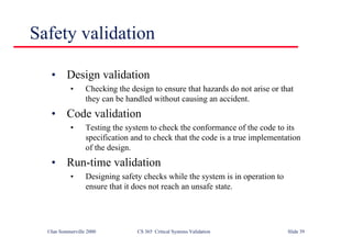 ©Ian Sommerville 2000 CS 365 Critical Systems Validation Slide 39
Safety validation
• Design validation
• Checking the design to ensure that hazards do not arise or that
they can be handled without causing an accident.
• Code validation
• Testing the system to check the conformance of the code to its
specification and to check that the code is a true implementation
of the design.
• Run-time validation
• Designing safety checks while the system is in operation to
ensure that it does not reach an unsafe state.
 