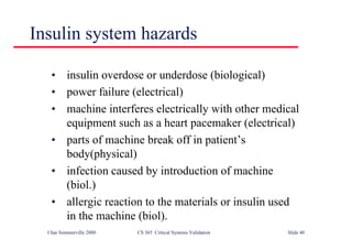 ©Ian Sommerville 2000 CS 365 Critical Systems Validation Slide 40
• insulin overdose or underdose (biological)
• power failure (electrical)
• machine interferes electrically with other medical
equipment such as a heart pacemaker (electrical)
• parts of machine break off in patient’s
body(physical)
• infection caused by introduction of machine
(biol.)
• allergic reaction to the materials or insulin used
in the machine (biol).
Insulin system hazards
 