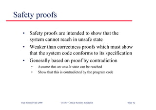 ©Ian Sommerville 2000 CS 365 Critical Systems Validation Slide 42
Safety proofs
• Safety proofs are intended to show that the
system cannot reach in unsafe state
• Weaker than correctness proofs which must show
that the system code conforms to its specification
• Generally based on proof by contradiction
• Assume that an unsafe state can be reached
• Show that this is contradicted by the program code
 