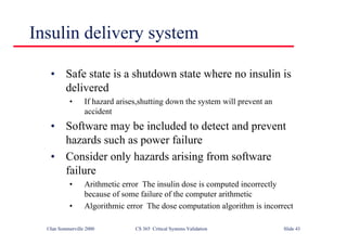 ©Ian Sommerville 2000 CS 365 Critical Systems Validation Slide 43
Insulin delivery system
• Safe state is a shutdown state where no insulin is
delivered
• If hazard arises,shutting down the system will prevent an
accident
• Software may be included to detect and prevent
hazards such as power failure
• Consider only hazards arising from software
failure
• Arithmetic error The insulin dose is computed incorrectly
because of some failure of the computer arithmetic
• Algorithmic error The dose computation algorithm is incorrect
 