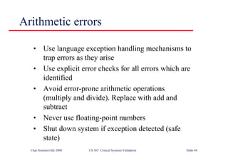 ©Ian Sommerville 2000 CS 365 Critical Systems Validation Slide 44
• Use language exception handling mechanisms to
trap errors as they arise
• Use explicit error checks for all errors which are
identified
• Avoid error-prone arithmetic operations
(multiply and divide). Replace with add and
subtract
• Never use floating-point numbers
• Shut down system if exception detected (safe
state)
Arithmetic errors
 