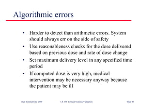 ©Ian Sommerville 2000 CS 365 Critical Systems Validation Slide 45
• Harder to detect than arithmetic errors. System
should always err on the side of safety
• Use reasonableness checks for the dose delivered
based on previous dose and rate of dose change
• Set maximum delivery level in any specified time
period
• If computed dose is very high, medical
intervention may be necessary anyway because
the patient may be ill
Algorithmic errors
 