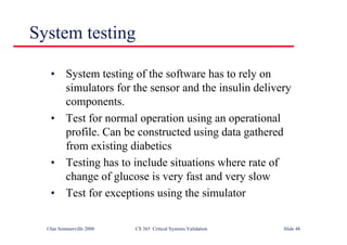 ©Ian Sommerville 2000 CS 365 Critical Systems Validation Slide 48
System testing
• System testing of the software has to rely on
simulators for the sensor and the insulin delivery
components.
• Test for normal operation using an operational
profile. Can be constructed using data gathered
from existing diabetics
• Testing has to include situations where rate of
change of glucose is very fast and very slow
• Test for exceptions using the simulator
 