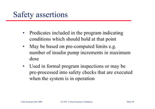 ©Ian Sommerville 2000 CS 365 Critical Systems Validation Slide 49
Safety assertions
• Predicates included in the program indicating
conditions which should hold at that point
• May be based on pre-computed limits e.g.
number of insulin pump increments in maximum
dose
• Used in formal program inspections or may be
pre-processed into safety checks that are executed
when the system is in operation
 