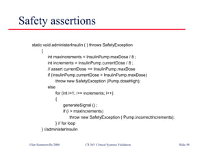 ©Ian Sommerville 2000 CS 365 Critical Systems Validation Slide 50
Safety assertions
static void administerInsulin ( ) throws SafetyException
{
int maxIncrements = InsulinPump.maxDose / 8 ;
int increments = InsulinPump.currentDose / 8 ;
// assert currentDose <= InsulinPump.maxDose
if (InsulinPump.currentDose > InsulinPump.maxDose)
throw new SafetyException (Pump.doseHigh);
else
for (int i=1; i<= increments; i++)
{
generateSignal () ;
if (i > maxIncrements)
throw new SafetyException ( Pump.incorrectIncrements);
} // for loop
} //administerInsulin
 