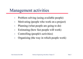©Ian Sommerville 2000 Software Engineering, 6th edition. Chapter 22 Slide 5
Management activities
• Problem solving (using available people)
• Motivating (people who work on a project)
• Planning (what people are going to do)
• Estimating (how fast people will work)
• Controlling (people's activities)
• Organising (the way in which people work)
 