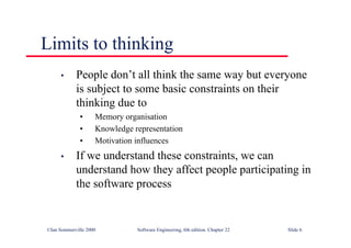 ©Ian Sommerville 2000 Software Engineering, 6th edition. Chapter 22 Slide 6
Limits to thinking
• People don’t all think the same way but everyone
is subject to some basic constraints on their
thinking due to
• Memory organisation
• Knowledge representation
• Motivation influences
• If we understand these constraints, we can
understand how they affect people participating in
the software process
 
