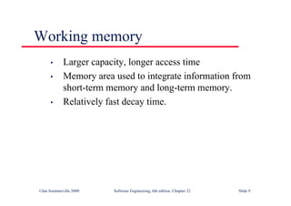 ©Ian Sommerville 2000 Software Engineering, 6th edition. Chapter 22 Slide 9
Working memory
• Larger capacity, longer access time
• Memory area used to integrate information from
short-term memory and long-term memory.
• Relatively fast decay time.
 