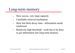 ©Ian Sommerville 2000 Software Engineering, 6th edition. Chapter 22 Slide 10
Long-term memory
• Slow access, very large capacity
• Unreliable retrieval mechanism
• Slow but finite decay time - information needs
reinforced
• Relatively high threshold - work has to be done
to get information into long-term memory.
 