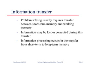 ©Ian Sommerville 2000 Software Engineering, 6th edition. Chapter 22 Slide 11
Information transfer
• Problem solving usually requires transfer
between short-term memory and working
memory
• Information may be lost or corrupted during this
transfer
• Information processing occurs in the transfer
from short-term to long-term memory
 