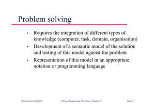 ©Ian Sommerville 2000 Software Engineering, 6th edition. Chapter 22 Slide 17
Problem solving
• Requires the integration of different types of
knowledge (computer, task, domain, organisation)
• Development of a semantic model of the solution
and testing of this model against the problem
• Representation of this model in an appropriate
notation or programming language
 