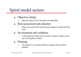 ©Ian Sommerville 2000 Software Engineering, 6th edition. Chapter 1 Slide 27
Spiral model sectors
l Objective setting
• Specific objectives for the phase are identified
l Risk assessment and reduction
• Risks are assessed and activities put in place to reduce the key
risks
l Development and validation
• A development model for the system is chosen which can be
any of the generic models
l Planning
• The project is reviewed and the next phase of the spiral is
planned
 