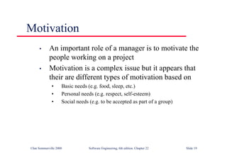 ©Ian Sommerville 2000 Software Engineering, 6th edition. Chapter 22 Slide 19
Motivation
• An important role of a manager is to motivate the
people working on a project
• Motivation is a complex issue but it appears that
their are different types of motivation based on
• Basic needs (e.g. food, sleep, etc.)
• Personal needs (e.g. respect, self-esteem)
• Social needs (e.g. to be accepted as part of a group)
 
