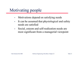 ©Ian Sommerville 2000 Software Engineering, 6th edition. Chapter 22 Slide 21
Motivating people
• Motivations depend on satisfying needs
• It can be assumed that physiological and safety
needs are satisfied
• Social, esteem and self-realization needs are
most significant from a managerial viewpoint
 