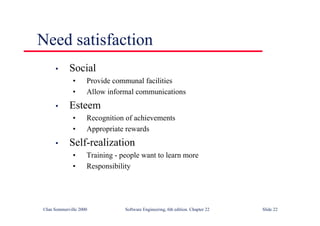 ©Ian Sommerville 2000 Software Engineering, 6th edition. Chapter 22 Slide 22
Need satisfaction
• Social
• Provide communal facilities
• Allow informal communications
• Esteem
• Recognition of achievements
• Appropriate rewards
• Self-realization
• Training - people want to learn more
• Responsibility
 