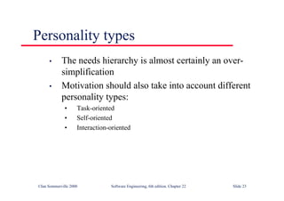 ©Ian Sommerville 2000 Software Engineering, 6th edition. Chapter 22 Slide 23
Personality types
• The needs hierarchy is almost certainly an over-
simplification
• Motivation should also take into account different
personality types:
• Task-oriented
• Self-oriented
• Interaction-oriented
 