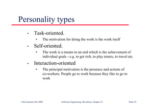 ©Ian Sommerville 2000 Software Engineering, 6th edition. Chapter 22 Slide 24
Personality types
• Task-oriented.
• The motivation for doing the work is the work itself
• Self-oriented.
• The work is a means to an end which is the achievement of
individual goals - e.g. to get rich, to play tennis, to travel etc.
• Interaction-oriented
• The principal motivation is the presence and actions of
co-workers. People go to work because they like to go to
work
 