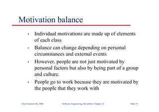 ©Ian Sommerville 2000 Software Engineering, 6th edition. Chapter 22 Slide 25
Motivation balance
• Individual motivations are made up of elements
of each class
• Balance can change depending on personal
circumstances and external events
• However, people are not just motivated by
personal factors but also by being part of a group
and culture.
• People go to work because they are motivated by
the people that they work with
 