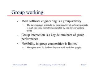 ©Ian Sommerville 2000 Software Engineering, 6th edition. Chapter 22 Slide 26
Group working
• Most software engineering is a group activity
• The development schedule for most non-trivial software projects
is such that they cannot be completed by one person working
alone
• Group interaction is a key determinant of group
performance
• Flexibility in group composition is limited
• Managers must do the best they can with available people
 