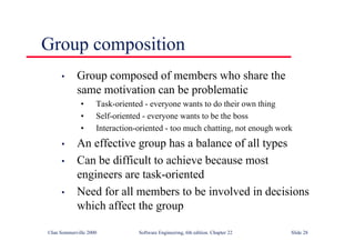 ©Ian Sommerville 2000 Software Engineering, 6th edition. Chapter 22 Slide 28
Group composition
• Group composed of members who share the
same motivation can be problematic
• Task-oriented - everyone wants to do their own thing
• Self-oriented - everyone wants to be the boss
• Interaction-oriented - too much chatting, not enough work
• An effective group has a balance of all types
• Can be difficult to achieve because most
engineers are task-oriented
• Need for all members to be involved in decisions
which affect the group
 