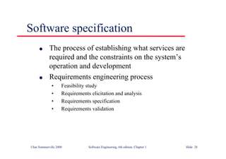 ©Ian Sommerville 2000 Software Engineering, 6th edition. Chapter 1 Slide 28
Software specification
l The process of establishing what services are
required and the constraints on the system’s
operation and development
l Requirements engineering process
• Feasibility study
• Requirements elicitation and analysis
• Requirements specification
• Requirements validation
 