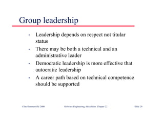 ©Ian Sommerville 2000 Software Engineering, 6th edition. Chapter 22 Slide 29
• Leadership depends on respect not titular
status
• There may be both a technical and an
administrative leader
• Democratic leadership is more effective that
autocratic leadership
• A career path based on technical competence
should be supported
Group leadership
 