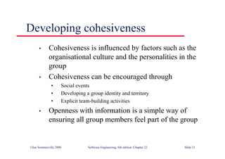 ©Ian Sommerville 2000 Software Engineering, 6th edition. Chapter 22 Slide 31
Developing cohesiveness
• Cohesiveness is influenced by factors such as the
organisational culture and the personalities in the
group
• Cohesiveness can be encouraged through
• Social events
• Developing a group identity and territory
• Explicit team-building activities
• Openness with information is a simple way of
ensuring all group members feel part of the group
 