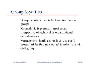 ©Ian Sommerville 2000 Software Engineering, 6th edition. Chapter 22 Slide 32
• Group members tend to be loyal to cohesive
groups
• 'Groupthink' is preservation of group
irrespective of technical or organizational
considerations
• Management should act positively to avoid
groupthink by forcing external involvement with
each group
Group loyalties
 