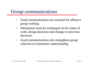 ©Ian Sommerville 2000 Software Engineering, 6th edition. Chapter 22 Slide 33
Group communications
• Good communications are essential for effective
group working
• Information must be exchanged on the status of
work, design decisions and changes to previous
decisions
• Good communications also strengthens group
cohesion as it promotes understanding
 