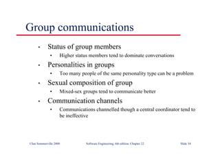 ©Ian Sommerville 2000 Software Engineering, 6th edition. Chapter 22 Slide 34
• Status of group members
• Higher status members tend to dominate conversations
• Personalities in groups
• Too many people of the same personality type can be a problem
• Sexual composition of group
• Mixed-sex groups tend to communicate better
• Communication channels
• Communications channelled though a central coordinator tend to
be ineffective
Group communications
 