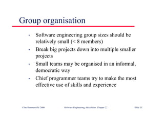 ©Ian Sommerville 2000 Software Engineering, 6th edition. Chapter 22 Slide 35
Group organisation
• Software engineering group sizes should be
relatively small (< 8 members)
• Break big projects down into multiple smaller
projects
• Small teams may be organised in an informal,
democratic way
• Chief programmer teams try to make the most
effective use of skills and experience
 