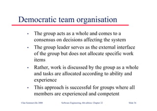 ©Ian Sommerville 2000 Software Engineering, 6th edition. Chapter 22 Slide 36
Democratic team organisation
• The group acts as a whole and comes to a
consensus on decisions affecting the system
• The group leader serves as the external interface
of the group but does not allocate specific work
items
• Rather, work is discussed by the group as a whole
and tasks are allocated according to ability and
experience
• This approach is successful for groups where all
members are experienced and competent
 