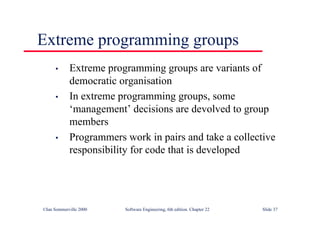©Ian Sommerville 2000 Software Engineering, 6th edition. Chapter 22 Slide 37
Extreme programming groups
• Extreme programming groups are variants of
democratic organisation
• In extreme programming groups, some
‘management’ decisions are devolved to group
members
• Programmers work in pairs and take a collective
responsibility for code that is developed
 